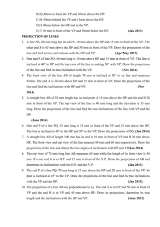 B) Q 40mm in front the VP and 30mm above the HP.
C) R 50mm behind the VP and 15mm above the HP.
D) S 40mm below the HP and in the VP.
E) T 30 mm in front of the VP and 50mm below the HP. (Jan 2013)
PROJECTION OF LINES
2. A line NS, 80 mm long has its end N, 10 mm above the HP and 15 mm in front of the VP. The
other end S is 65 mm above the HP and 50 mm in front of the VP. Draw the projections of the
line and find its true inclinations with the HP and VP. (Apr/May 2015)
3. One end P of line PQ, 80 mm long is 10 mm above HP and 15 mm in front of VP. The line is
inclined at 40° to HP and the top view of the line is making 50° with VP. Draw the projections
of the line and find its true inclination with the VP. (Nov 2014)
4. The front view of the line AB of length 70 mm is inclined at 30° to xy line and measures
45mm. The end A is 20 mm above HP and 25 mm in front of VP. Draw the projections of the
line and find the inclinations with HP and VP. (Nov
2014)
5. A straight line AB of 50 mm length has its end point A 15 mm above the HP and the end B 20
mm in front of the VP. The top view of the line is 40 mm long and the elevation is 35 mm
long. Draw the projections of the line and find the true inclinations of the line with VP and the
HP.
(June 2014)
6. One end P of a line PQ, 55 mm long is 35 mm in front of the VP and 25 mm above the HP.
The line is inclined at 40° to the HP and 30° to the VP. Draw the projections of PQ. (Jan 2014)
7. A straight line AB of length 100 mm has its end A 10 mm in front of VP and B 20 mm above
HP. The front view and top view of the line measure 80 mm and 60 mm respectively. Draw the
projections of the line and obtain the true angles of inclination with HP and VP(Jan 2014)
8. The top view of 75 mm long line AB measures 65 mm while the length of its front view is 50
mm. It’s one end A is in H.P. and 12 mm in front of the V.P. Draw the projections of AB and
determine its inclinations with the H.P. and the V.P. (Jan 2013)
9. The end P of a line PQ, 70 mm long is 15 mm above the HP and 20 mm in front of the VP. Its
plan is inclined at 45° to the VP. Draw the projections of the line and find its true inclinations
with the VP and the HP. (Jan 2013)
10. The projections of a line AB are perpendicular to xy. The end A is in HP and 50 mm in front of
VP and the end B is in VP and 40 mm above HP. Draw its projections, determine its true
length and the inclinations with the HP and VP. (June 2012)
 