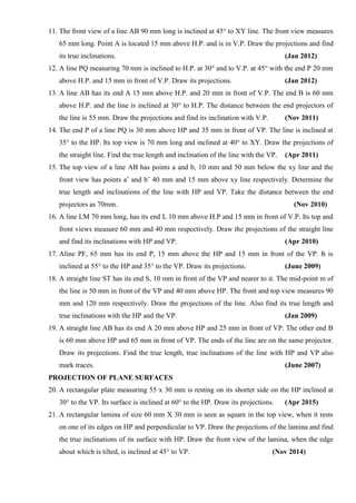 11. The front view of a line AB 90 mm long is inclined at 45° to XY line. The front view measures
65 mm long. Point A is located 15 mm above H.P. and is in V.P. Draw the projections and find
its true inclinations. (Jan 2012)
12. A line PQ measuring 70 mm is inclined to H.P. at 30° and to V.P. at 45° with the end P 20 mm
above H.P. and 15 mm in front of V.P. Draw its projections. (Jan 2012)
13. A line AB has its end A 15 mm above H.P. and 20 mm in front of V.P. The end B is 60 mm
above H.P. and the line is inclined at 30° to H.P. The distance between the end projectors of
the line is 55 mm. Draw the projections and find its inclination with V.P. (Nov 2011)
14. The end P of a line PQ is 30 mm above HP and 35 mm in front of VP. The line is inclined at
35° to the HP. Its top view is 70 mm long and inclined at 40° to XY. Draw the projections of
the straight line. Find the true length and inclination of the line with the VP. (Apr 2011)
15. The top view of a line AB has points a and b, 10 mm and 50 mm below the xy line and the
front view has points a’ and b’ 40 mm and 15 mm above xy line respectively. Determine the
true length and inclinations of the line with HP and VP. Take the distance between the end
projectors as 70mm. (Nov 2010)
16. A line LM 70 mm long, has its end L 10 mm above H.P and 15 mm in front of V.P. Its top and
front views measure 60 mm and 40 mm respectively. Draw the projections of the straight line
and find its inclinations with HP and VP. (Apr 2010)
17. Aline PF, 65 mm has its end P, 15 mm above the HP and 15 mm in front of the VP. It is
inclined at 55° to the HP and 35° to the VP. Draw its projections. (June 2009)
18. A straight line ST has its end S, 10 mm in front of the VP and nearer to it. The mid-point m of
the line is 50 mm in front of the VP and 40 mm above HP. The front and top view measures 90
mm and 120 mm respectively. Draw the projections of the line. Also find its true length and
true inclinations with the HP and the VP. (Jan 2009)
19. A straight line AB has its end A 20 mm above HP and 25 mm in front of VP. The other end B
is 60 mm above HP and 65 mm in front of VP. The ends of the line are on the same projector.
Draw its projections. Find the true length, true inclinations of the line with HP and VP also
mark traces. (June 2007)
PROJECTION OF PLANE SURFACES
20. A rectangular plate measuring 55 x 30 mm is resting on its shorter side on the HP inclined at
30° to the VP. Its surface is inclined at 60° to the HP. Draw its projections. (Apr 2015)
21. A rectangular lamina of size 60 mm X 30 mm is seen as square in the top view, when it rests
on one of its edges on HP and perpendicular to VP. Draw the projections of the lamina and find
the true inclinations of its surface with HP. Draw the front view of the lamina, when the edge
about which is tilted, is inclined at 45° to VP. (Nov 2014)
 