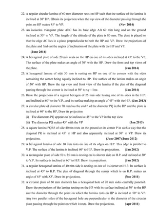 22. A regular circular lamina of 60 mm diameter rests on HP such that the surface of the lamina is
inclined at 30° HP. Obtain its projection when the top view of the diameter passing through the
point on HP makes 45° to VP. (Nov 2014)
23. An isosceles triangular plate ABC has its base edge AB 60 mm long and on the ground
inclined at 30° to VP. The length of the altitude of the plate is 80 mm. The plate is placed so
that the edge AC lies in a plane perpendicular to both the HP and VP. Draw the projections of
the plate and find out the angles of inclination of the plate with the HP and VP.
(June 2014)
24. A hexagonal plate of side 20 mm rests on the HP on one of its sides inclined at 45° to the VP.
The surface of the plate makes an angle of 30° with the HP. Draw the front and top views of
the plate. (Jan 2014)
25. A hexagonal lamina of side 30 mm is resting on HP on one of its corners with the sides
containing the corner being equally inclined to HP. The surface of the lamina makes an angle
of 30° with HP. Draw the top view and front view of the lamina if the plan of the diagonal
passing through that corner is inclined at 50° to xy – line. (Jan 2014)
26. Draw the projections of a regular hexagon of 25 mm side having one of its sides in the H.P.
and inclined at 60° to the V.P., and its surface making an angle of 45° with the H.P. (Jan 2013)
27. A circular plate of diameter 70 mm has the end P of the diameter PQ in the HP and the plate is
inclined at 40° to the HP, Draw its projection
(i) The diameters PQ appears to be inclined at 45° to the VP in the top view
(ii) The diameter PQ makes 45° with the VP (Jan 2013)
28. A square lamina PQRS of side 40mm rests on the ground on its corner P in such a way that the
diagonal PR is inclined at 45° to HP and also apparently inclined at 30° to VP. Draw its
projections. (June 2007)(June 2012)
29. A hexagonal lamina of side 30 mm rests on one of its edges on H.P. This edge is parallel to
V.P. The surface of the lamina is inclined 60° to H.P. Draw its projections. (Jan 2012)
30. A rectangular plate of side 50 x 25 mm is resting on its shorter side on H.P. and inclined at 30°
to V.P. Its surface is inclined at 60° to H.P. Draw its projections. (Jan 2012)
31. A regular hexagonal lamina of 40 mm side is resting on one of its corner on H.P. Its surface is
inclined at 45° to H.P. The plan of diagonal through the corner which is on H.P. makes an
angle of 45° with XY. Draw its projections. (Nov 2011)
32. A circular plate of 60 mm diameter has a hexagonal hole of 20 mm sides centrally punched.
Draw the projections of the lamina resting on the HP with its surface inclined at 30° to the HP
and the diameter through the point on which the lamina rests on HP is inclined at 50° to VP.
Any two parallel sides of the hexagonal hole are perpendicular to the diameter of the circular
plate passing through the point on which it rests. Draw the projections. (Apr 2011)
 