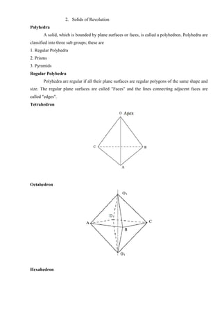 2. Solids of Revolution
Polyhedra
A solid, which is bounded by plane surfaces or faces, is called a polyhedron. Polyhedra are
classified into three sub groups; these are
1. Regular Polyhedra
2. Prisms
3. Pyramids
Regular Polyhedra
Polyhedra are regular if all their plane surfaces are regular polygons of the same shape and
size. The regular plane surfaces are called "Faces" and the lines connecting adjacent faces are
called "edges".
Tetrahedron
Octahedron
Hexahedron
 