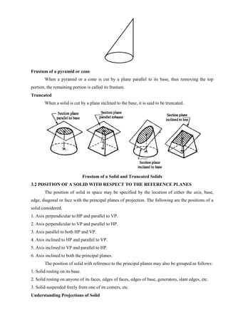 Frustum of a pyramid or cone
When a pyramid or a cone is cut by a plane parallel to its base, thus removing the top
portion, the remaining portion is called its frustum.
Truncated
When a solid is cut by a plane inclined to the base, it is said to be truncated.
Frustum of a Solid and Truncated Solids
3.2 POSITION OF A SOLID WITH RESPECT TO THE REFERENCE PLANES
The position of solid in space may be specified by the location of either the axis, base,
edge, diagonal or face with the principal planes of projection. The following are the positions of a
solid considered.
1. Axis perpendicular to HP and parallel to VP.
2. Axis perpendicular to VP and parallel to HP.
3. Axis parallel to both HP and VP.
4. Axis inclined to HP and parallel to VP.
5. Axis inclined to VP and parallel to HP.
6. Axis inclined to both the principal planes.
The position of solid with reference to the principal planes may also be grouped as follows:
1. Solid resting on its base.
2. Solid resting on anyone of its faces, edges of faces, edges of base, generators, slant edges, etc.
3. Solid suspended freely from one of its comers, etc.
Understanding Projections of Solid
 