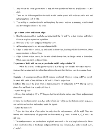 1. Any one of the solids given above is kept in first quadrant to draw its projections (TV, FV
etc.).
2. There are six different positions in which a solid can be placed with reference to its axis and
reference planes (VP & HP).
3. Your ability to visualize the solid and imagining the correct position is necessary to understand
and draw the projections of the solid.
Tips to draw visible and hidden edges
1. Read the given problem carefully and understand the FV and TV in that position and follow
the steps as given against each position.
2. Draw one of the views and project the other view.
3. All boundary edges in any view are always visible.
4. Edges in upper half of a solid, i.e. above axis in front view, is always visible in top view. Other
edges are drawn in dashed lines.
5. Edges in front half of a solid, i.e. in front of axis in top view, is always visible in front view.
Other edges are drawn in dashed lines.
Projections of Solid with its Axis perpendicular to HP and parallel to VP
When the axis of a solid is perpendicular to H.P, the top view must be drawn first because
it shows the true shape and size of the base of the solid, and then the front view is projected from
it.
Example 1: A square prism of base side 30 mm and axis length 60 mm is resting on HP on one of
its bases with a side of base inclined at 30o
to VP. Draw its projections.
Solution: The axis of the given prism is perpendicular to HP and parallel to VP. The top view is
drawn first and front view is projected from it.
To draw the top view
1. Draw a line inclined at 30o
to XY line, on that line arbitrarily mark a side 30 mm and construct
the square.
2. Name the top base corners as a, b, c and d which are visible and the bottom corners as p, q, r,
and s which are invisible and marked inside the square.
To draw the front view
1. Project the front view of the prism by projecting the various corners of the solid. Since the
bottom base corners are on HP projectors are drawn from p, q, r and s to mark p’, q’, r’ and s’ on
XY line.
2. The top base corners are obtained at a height 60 mm which is the axis length of the solid. Draw
a thin construction line at this height and project the top base corners a, b, c and d to mark a’, b’,
c’, and d’.
 