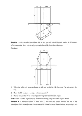 Problem 2: A hexagonal prism of base side 30 mm and axis length 60 mm is resting on HP on one
of its rectangular faces with its axis perpendicular to VP. Draw its projections.
Solution:
1. When the solid axis is perpendicular to VP and parallel to HP, Draw the FV and project the
TV.
2. Draw the FV which is a hexagon with a side on XY.
3. Project and get the TV as a rectangle showing visible and hidden edges.
Note: When a visible edge coincides with a hidden edge, only the visible edge is drawn.
Problem 3: A triangular prism of base side 35 mm and axis length 60 mm has one of its
rectangular faces parallel to and 20 mm above HP. Draw its projections when the longer edges are
 