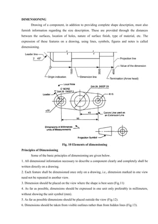 DIMENSIONING
Drawing of a component, in addition to providing complete shape description, must also
furnish information regarding the size description. These are provided through the distances
between the surfaces, location of holes, nature of surface finish, type of material, etc. The
expression of these features on a drawing, using lines, symbols, figures and notes is called
dimensioning.
Fig. 10 Elements of dimensioning
Principles of Dimensioning
Some of the basic principles of dimensioning are given below.
1. All dimensional information necessary to describe a component clearly and completely shall be
written directly on a drawing.
2. Each feature shall be dimensioned once only on a drawing, i.e., dimension marked in one view
need not be repeated in another view.
3. Dimension should be placed on the view where the shape is best seen (Fig.11)
4. As far as possible, dimensions should be expressed in one unit only preferably in millimeters,
without showing the unit symbol (mm).
5. As far as possible dimensions should be placed outside the view (Fig.12).
6. Dimensions should be taken from visible outlines rather than from hidden lines (Fig.13).
 