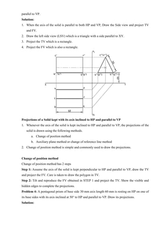 parallel to VP.
Solution:
1. When the axis of the solid is parallel to both HP and VP, Draw the Side view and project TV
and FV.
2. Draw the left side view (LSV) which is a triangle with a side parallel to XY.
3. Project the TV which is a rectangle.
4. Project the FV which is also a rectangle.
Projections of a Solid kept with its axis inclined to HP and parallel to VP
1. Whenever the axis of the solid is kept inclined to HP and parallel to VP, the projections of the
solid is drawn using the following methods.
a. Change of position method
b. Auxiliary plane method or change of reference line method
2. Change of position method is simple and commonly used to draw the projections.
Change of position method
Change of position method has 2 steps
Step 1: Assume the axis of the solid is kept perpendicular to HP and parallel to VP, draw the TV
and project the FV. Care is taken to draw the polygon in TV.
Step 2: Tilt and reproduce the FV obtained in STEP 1 and project the TV. Show the visible and
hidden edges to complete the projections.
Problem 4: A pentagonal prism of base side 30 mm axis length 60 mm is resting on HP on one of
its base sides with its axis inclined at 50° to HP and parallel to VP. Draw its projections.
Solution:
 