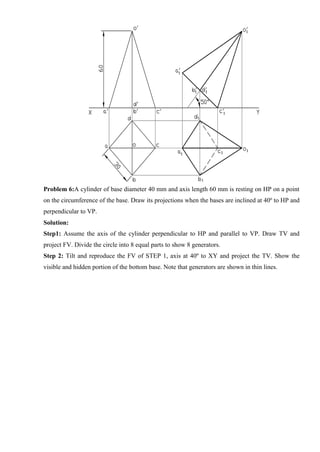 Problem 6:A cylinder of base diameter 40 mm and axis length 60 mm is resting on HP on a point
on the circumference of the base. Draw its projections when the bases are inclined at 40º to HP and
perpendicular to VP.
Solution:
Step1: Assume the axis of the cylinder perpendicular to HP and parallel to VP. Draw TV and
project FV. Divide the circle into 8 equal parts to show 8 generators.
Step 2: Tilt and reproduce the FV of STEP 1, axis at 40º to XY and project the TV. Show the
visible and hidden portion of the bottom base. Note that generators are shown in thin lines.
 