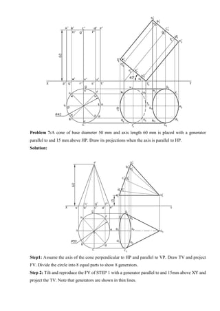 Problem 7:A cone of base diameter 50 mm and axis length 60 mm is placed with a generator
parallel to and 15 mm above HP. Draw its projections when the axis is parallel to HP.
Solution:
Step1: Assume the axis of the cone perpendicular to HP and parallel to VP. Draw TV and project
FV. Divide the circle into 8 equal parts to show 8 generators.
Step 2: Tilt and reproduce the FV of STEP 1 with a generator parallel to and 15mm above XY and
project the TV. Note that generators are shown in thin lines.
 