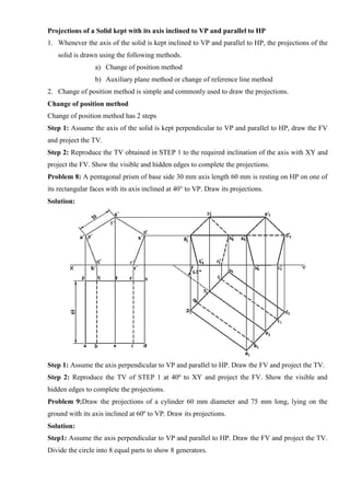 Projections of a Solid kept with its axis inclined to VP and parallel to HP
1. Whenever the axis of the solid is kept inclined to VP and parallel to HP, the projections of the
solid is drawn using the following methods.
a) Change of position method
b) Auxiliary plane method or change of reference line method
2. Change of position method is simple and commonly used to draw the projections.
Change of position method
Change of position method has 2 steps
Step 1: Assume the axis of the solid is kept perpendicular to VP and parallel to HP, draw the FV
and project the TV.
Step 2: Reproduce the TV obtained in STEP 1 to the required inclination of the axis with XY and
project the FV. Show the visible and hidden edges to complete the projections.
Problem 8: A pentagonal prism of base side 30 mm axis length 60 mm is resting on HP on one of
its rectangular faces with its axis inclined at 40° to VP. Draw its projections.
Solution:
Step 1: Assume the axis perpendicular to VP and parallel to HP. Draw the FV and project the TV.
Step 2: Reproduce the TV of STEP 1 at 40º to XY and project the FV. Show the visible and
hidden edges to complete the projections.
Problem 9:Draw the projections of a cylinder 60 mm diameter and 75 mm long, lying on the
ground with its axis inclined at 60º to VP. Draw its projections.
Solution:
Step1: Assume the axis perpendicular to VP and parallel to HP. Draw the FV and project the TV.
Divide the circle into 8 equal parts to show 8 generators.
 