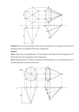 Problem 11:A cone of base diameter 50 mm and axis length 60 mm is resting on VP on one of its
generators with its axis parallel to HP. Draw its projections.
Solution:
Step1: Assume the axis perpendicular to VP and parallel to HP. Draw the FV and project the TV.
Divide the circle into 8 equal parts to show 8 generators.
Step 2: Reproduce the TV of STEP 1 such that one of the generators is on XY and project the FV.
Note that generators are shown in thin lines.
 