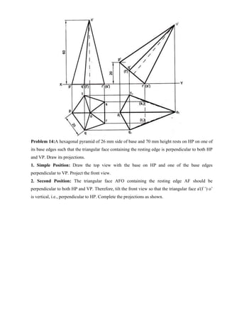 Problem 14:A hexagonal pyramid of 26 mm side of base and 70 mm height rests on HP on one of
its base edges such that the triangular face containing the resting edge is perpendicular to both HP
and VP. Draw its projections.
1. Simple Position: Draw the top view with the base on HP and one of the base edges
perpendicular to VP. Project the front view.
2. Second Position: The triangular face AFO containing the resting edge AF should be
perpendicular to both HP and VP. Therefore, tilt the front view so that the triangular face a'(f ’) o’
is vertical, i.e., perpendicular to HP. Complete the projections as shown.
 