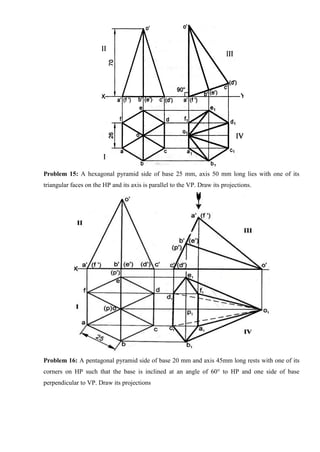 Problem 15: A hexagonal pyramid side of base 25 mm, axis 50 mm long lies with one of its
triangular faces on the HP and its axis is parallel to the VP. Draw its projections.
Problem 16: A pentagonal pyramid side of base 20 mm and axis 45mm long rests with one of its
corners on HP such that the base is inclined at an angle of 60° to HP and one side of base
perpendicular to VP. Draw its projections
 