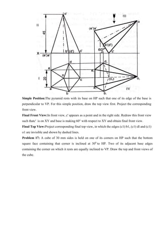 Simple Position:The pyramid rests with its base on HP such that one of its edge of the base is
perpendicular to VP. For this simple position, draw the top view first. Project the corresponding
front view.
Final Front View:In front view, c' appears as a point and in the right side. Redraw this front view
such thatc' is on XY and base is making 60° with respect to XY and obtain final front view.
Final Top View:Project corresponding final top view, in which the edges (c1) b1, (c1) dl and (c1)
o1 are invisible and shown by dashed lines.
Problem 17: A cube of 30 mm sides is held on one of its corners on HP such that the bottom
square face containing that corner is inclined at 300
to HP. Two of its adjacent base edges
containing the corner on which it rests are equally inclined to VP. Draw the top and front views of
the cube.
 
