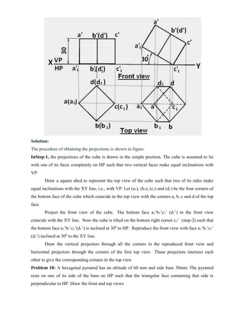 Solution:
The procedure of obtaining the projections is shown in figure.
InStep-1, the projections of the cube is drawn in the simple position. The cube is assumed to lie
with one of its faces completely on HP such that two vertical faces make equal inclinations with
VP.
Draw a square abcd to represent the top view of the cube such that two of its sides make
equal inclinations with the XY line, i.e., with VP. Let (a1), (b1), (c1) and (d1) be the four corners of
the bottom face of the cube which coincide in the top view with the corners a, b, c and d of the top
face.
Project the front view of the cube. The bottom face a1’b1’c1’ (d1’) in the front view
coincide with the XY line. Now the cube is tilted on the bottom right corner c1’ (step-2) such that
the bottom face a1’b1’c1’(d1’) is inclined at 300
to HP. Reproduce the front view with face a1’b1’c1’
(d1’) inclined at 300
to the XY line.
Draw the vertical projectors through all the corners in the reproduced front view and
horizontal projectors through the corners of the first top view. These projectors intersect each
other to give the corresponding corners in the top view
Problem 18: A hexagonal pyramid has an altitude of 60 mm and side base 30mm. The pyramid
rests on one of its side of the base on HP such that the triangular face containing that side is
perpendicular to HP. Draw the front and top views
 