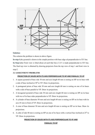 Solution:
The solution the problem is shown in above figure.
In step-1,the pyramid is drawn in the simple position with base edge cd perpendicular to XY line.
In Step-2,the Front view is tilted about cd such that line o’c’d’ is made perpendicular to XY line.
The final top view is obtained by drawing projectors from the top view of step 1 and front view in
step-2.
3.3 ASSIGNMENT PROBLEMS
PROJECTION OF SOLIDS WITH ITS AXIS PERPENDICULAR TO HP AND PARALLEL TO VP
1. A square pyramid of base side 30 mm and axis length 60 mm is resting on HP on its base with
a side of base inclined at 300
to VP. Draw its projections.
2. A pentagonal prism of base side 30 mm and axis length 60 mm is resting on one of its bases
with a side of base parallel to VP. Draw its projections.
3. A hexagonal pyramid of base side 30 mm and axis length 60 mm is resting on HP on its base
with two of its base sides perpendicular to VP. Draw its projections.
4. A cylinder of base diameter 50 mm and axis length 60 mm is resting on HP on its base with its
axis 45 mm in front of VP. Draw its projections.
5. A cone of base diameter 50 mm and axis length 60 mm is resting on HP on its base. Draw its
projections.
6. A cube of side 40 mm is resting on HP on one of its faces with a vertical face inclined at 250
to
VP. Draw its projections.
PROJECTION OF SOLIDS WITH ITS AXIS PERPENDICULAR TO VP AND
PARALLEL TO HP
 