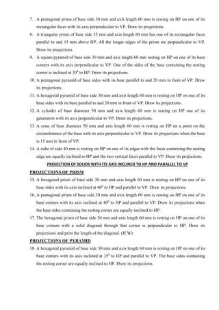 7. A pentagonal prism of base side 30 mm and axis length 60 mm is resting on HP on one of its
rectangular faces with its axis perpendicular to VP. Draw its projections.
8. A triangular prism of base side 35 mm and axis length 60 mm has one of its rectangular faces
parallel to and 15 mm above HP. All the longer edges of the prism are perpendicular to VP.
Draw its projections.
9. A square pyramid of base side 30 mm and axis length 60 mm resting on HP on one of its base
corners with its axis perpendicular to VP. One of the sides of the base containing the resting
corner is inclined at 300
to HP. Draw its projections.
10. A pentagonal pyramid of base sides with its base parallel to and 20 mm in front of VP. Draw
its projections.
11. A hexagonal pyramid of base side 30 mm and axis length 60 mm is resting on HP on one of its
base sides with its base parallel to and 20 mm in front of VP. Draw its projections.
12. A cylinder of base diameter 50 mm and axis length 60 mm is resting on HP one of its
generators with its axis perpendicular to VP. Draw its projections.
13. A cone of base diameter 50 mm and axis length 60 mm is resting on HP on a point on the
circumference of the base with its axis perpendicular to VP. Draw its projections when the base
is 15 mm in front of VP.
14. A cube of side 40 mm is resting on HP on one of its edges with the faces containing the resting
edge are equally inclined to HP and the two vertical faces parallel to VP. Draw its projections.
PROJECTION OF SOLIDS WITH ITS AXIS INCLINED TO HP AND PARALLEL TO VP
PROJECTIONS OF PRISM
15. A hexagonal prism of base side 30 mm and axis length 60 mm is resting on HP on one of its
base sides with its axis inclined at 400
to HP and parallel to VP. Draw its projections.
16. A pentagonal prism of base side 30 mm and axis length 60 mm is resting on HP on one of its
base corners with its axis inclined at 400
to HP and parallel to VP. Draw its projections when
the base sides containing the resting corner are equally inclined to HP.
17. The hexagonal prism of base side 30 mm and axis length 60 mm is resting on HP on one of its
base corners with a solid diagonal through that corner is perpendicular to HP. Draw its
projections and print the length of the diagonal. (H.W)
PROJECTIONS OF PYRAMID
18. A hexagonal pyramid of base side 30 mm and axis length 60 mm is resting on HP on one of its
base corners with its axis inclined at 350
to HP and parallel to VP. The base sides containing
the resting corner are equally inclined to HP. Draw its projections.
 