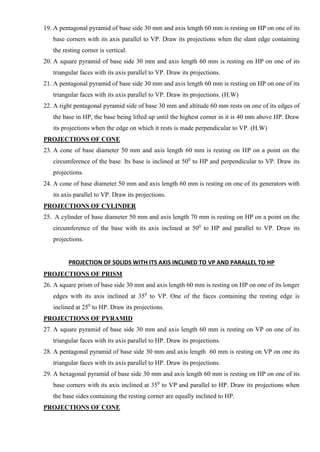 19. A pentagonal pyramid of base side 30 mm and axis length 60 mm is resting on HP on one of its
base corners with its axis parallel to VP. Draw its projections when the slant edge containing
the resting corner is vertical.
20. A square pyramid of base side 30 mm and axis length 60 mm is resting on HP on one of its
triangular faces with its axis parallel to VP. Draw its projections.
21. A pentagonal pyramid of base side 30 mm and axis length 60 mm is resting on HP on one of its
triangular faces with its axis parallel to VP. Draw its projections. (H.W)
22. A right pentagonal pyramid side of base 30 mm and altitude 60 mm rests on one of its edges of
the base in HP, the base being lifted up until the highest corner in it is 40 mm above HP. Draw
its projections when the edge on which it rests is made perpendicular to VP. (H.W)
PROJECTIONS OF CONE
23. A cone of base diameter 50 mm and axis length 60 mm is resting on HP on a point on the
circumference of the base. Its base is inclined at 500
to HP and perpendicular to VP. Draw its
projections.
24. A cone of base diameter 50 mm and axis length 60 mm is resting on one of its generators with
its axis parallel to VP. Draw its projections.
PROJECTIONS OF CYLINDER
25. A cylinder of base diameter 50 mm and axis length 70 mm is resting on HP on a point on the
circumference of the base with its axis inclined at 500
to HP and parallel to VP. Draw its
projections.
PROJECTION OF SOLIDS WITH ITS AXIS INCLINED TO VP AND PARALLEL TO HP
PROJECTIONS OF PRISM
26. A square prism of base side 30 mm and axis length 60 mm is resting on HP on one of its longer
edges with its axis inclined at 350
to VP. One of the faces containing the resting edge is
inclined at 250
to HP. Draw its projections.
PROJECTIONS OF PYRAMID
27. A square pyramid of base side 30 mm and axis length 60 mm is resting on VP on one of its
triangular faces with its axis parallel to HP. Draw its projections.
28. A pentagonal pyramid of base side 30 mm and axis length 60 mm is resting on VP on one its
triangular faces with its axis parallel to HP. Draw its projections.
29. A hexagonal pyramid of base side 30 mm and axis length 60 mm is resting on HP on one of its
base corners with its axis inclined at 350
to VP and parallel to HP. Draw its projections when
the base sides containing the resting corner are equally inclined to HP.
PROJECTIONS OF CONE
 