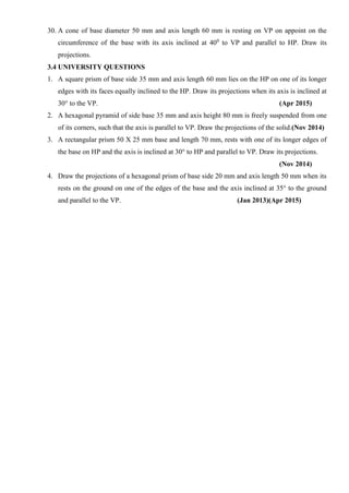 30. A cone of base diameter 50 mm and axis length 60 mm is resting on VP on appoint on the
circumference of the base with its axis inclined at 400
to VP and parallel to HP. Draw its
projections.
3.4 UNIVERSITY QUESTIONS
1. A square prism of base side 35 mm and axis length 60 mm lies on the HP on one of its longer
edges with its faces equally inclined to the HP. Draw its projections when its axis is inclined at
30° to the VP. (Apr 2015)
2. A hexagonal pyramid of side base 35 mm and axis height 80 mm is freely suspended from one
of its corners, such that the axis is parallel to VP. Draw the projections of the solid.(Nov 2014)
3. A rectangular prism 50 X 25 mm base and length 70 mm, rests with one of its longer edges of
the base on HP and the axis is inclined at 30° to HP and parallel to VP. Draw its projections.
(Nov 2014)
4. Draw the projections of a hexagonal prism of base side 20 mm and axis length 50 mm when its
rests on the ground on one of the edges of the base and the axis inclined at 35° to the ground
and parallel to the VP. (Jan 2013)(Apr 2015)
 