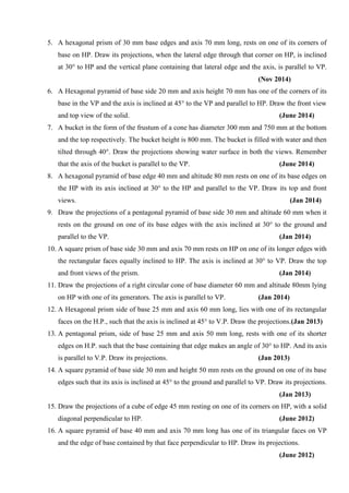 5. A hexagonal prism of 30 mm base edges and axis 70 mm long, rests on one of its corners of
base on HP. Draw its projections, when the lateral edge through that corner on HP, is inclined
at 30° to HP and the vertical plane containing that lateral edge and the axis, is parallel to VP.
(Nov 2014)
6. A Hexagonal pyramid of base side 20 mm and axis height 70 mm has one of the corners of its
base in the VP and the axis is inclined at 45° to the VP and parallel to HP. Draw the front view
and top view of the solid. (June 2014)
7. A bucket in the form of the frustum of a cone has diameter 300 mm and 750 mm at the bottom
and the top respectively. The bucket height is 800 mm. The bucket is filled with water and then
tilted through 40°. Draw the projections showing water surface in both the views. Remember
that the axis of the bucket is parallel to the VP. (June 2014)
8. A hexagonal pyramid of base edge 40 mm and altitude 80 mm rests on one of its base edges on
the HP with its axis inclined at 30° to the HP and parallel to the VP. Draw its top and front
views. (Jan 2014)
9. Draw the projections of a pentagonal pyramid of base side 30 mm and altitude 60 mm when it
rests on the ground on one of its base edges with the axis inclined at 30° to the ground and
parallel to the VP. (Jan 2014)
10. A square prism of base side 30 mm and axis 70 mm rests on HP on one of its longer edges with
the rectangular faces equally inclined to HP. The axis is inclined at 30° to VP. Draw the top
and front views of the prism. (Jan 2014)
11. Draw the projections of a right circular cone of base diameter 60 mm and altitude 80mm lying
on HP with one of its generators. The axis is parallel to VP. (Jan 2014)
12. A Hexagonal prism side of base 25 mm and axis 60 mm long, lies with one of its rectangular
faces on the H.P., such that the axis is inclined at 45° to V.P. Draw the projections.(Jan 2013)
13. A pentagonal prism, side of base 25 mm and axis 50 mm long, rests with one of its shorter
edges on H.P. such that the base containing that edge makes an angle of 30° to HP. And its axis
is parallel to V.P. Draw its projections. (Jan 2013)
14. A square pyramid of base side 30 mm and height 50 mm rests on the ground on one of its base
edges such that its axis is inclined at 45° to the ground and parallel to VP. Draw its projections.
(Jan 2013)
15. Draw the projections of a cube of edge 45 mm resting on one of its corners on HP, with a solid
diagonal perpendicular to HP. (June 2012)
16. A square pyramid of base 40 mm and axis 70 mm long has one of its triangular faces on VP
and the edge of base contained by that face perpendicular to HP. Draw its projections.
(June 2012)
 