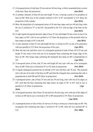 17. A hexagonal prism of side base 25 mm and axis 60 mm long, is freely suspended from a corner
of the base. Draw the projections. (Jan 2012)
18. A cylinder, diameter of base 60 mm and height 70 mm, is having a point of its periphery of
base on HP. With axis of the cylinder inclined to H.P. at 45° and parallel to V.P. Draw the
projections of the cylinder. (Jan 2012)
19. Draw the projections of a pentagonal prism of 30 mm base edges and axis 60 mm long when
the axis is inclined at 75° to the H.P. and parallel to the V.P. with an edge of the base on the
H.P. (Jan 2012)
20. A right regular hexagonal pyramid, edge of base 25 mm and height 50 mm, rests on one of its
base edges on H.P. with its axis parallel to V.P. Draw the projections of the pyramid when its
base makes an angle of 45° to the H.P. (Jan 2012)
21. A cone, diameter of base 55 mm and height 60 mm, is resting on H.P. on one of its generators
with axis parallel to V.P. Draw the projections of the cone. (Apr 2011)
22. Draw the top view and front views of a rectangular pyramid of sides of base 20 X 25 mm and
height 35 mm when it lies with one of its triangular faces containing the longer edge of the
base on HP. This longer edge containing the triangular face lying on HP is perpendicular to
VP. (Apr 2011)
23. A hexagonal prism of base side 25 mm and height 60 mm rests with one of its rectangular
faces on HP. If the axis is inclined at 35° to VP, draw its projections. (Nov 2010)
24. A regular pentagonal pyramid has an altitude of 65 mm and base side 30 mm. The pyramid
rests with one of its sides of the base on HP such that the triangular face containing that side is
perpendicular to both HP and VP. Draw its projections. (Nov 2010)
25. A pentagonal prism, side of base 25 mm and axis 50 mm long, rests with one of its edges on
H.P. such that the base containing that edge makes an angle of 30° to H.P. and its axis is
parallel to V.P. Draw its projections. (Apr
2010)
26. A hexagonal pyramid, side of base 25 mm and axis 50 mm long, rests with one of the edges of
its base on HP and its axis is inclined at 30° to HP and parallel to VP. Draw its projections.
(Apr 2010)
27. A pentagonal prism of side of base 25 and axis 55 long is resting on a lateral edge on HP. The
rectangular face containing that edge is inclined at 30° to HP, when the axis inclined 40° to
V.P. (Nov 2006)
 