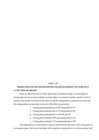 UNIT – IV
PROJECTION OF SECTIONED SOLIDS AND DEVELOPMENT OF SURFACES
4.1 SECTION OF SOLIDS
When an object has more invisible details and a complicated shape, a section plane or
cutting plane may be assumed suitably to cut the object. As a result of cutting, a portion which is
usually of the smaller size between the observer and the cutting plane is assumed to be removed.
The cutting planes are generally in any one of the following positions:
i. Cutting plane perpendicular to HP and parallel to VP
ii. Cutting plane perpendicular to VP and parallel to HP
iii. Cutting plane perpendicular to both HP and VP
iv. Cutting plane inclined to HP and perpendicular to VP
v. Cutting plane inclined to VP and perpendicular to HP
The cutting plane or section plane is always represented by their traces. The cutting plane is
an imaginary plane. The view of an object with cut portion is projected on to a reference plane and
 