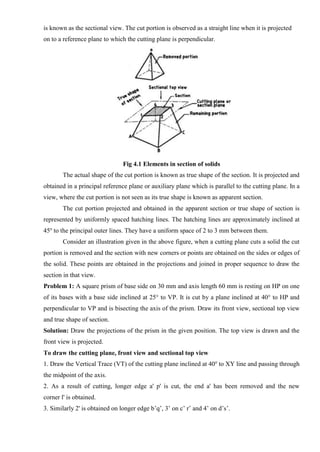 is known as the sectional view. The cut portion is observed as a straight line when it is projected
on to a reference plane to which the cutting plane is perpendicular.
Fig 4.1 Elements in section of solids
The actual shape of the cut portion is known as true shape of the section. It is projected and
obtained in a principal reference plane or auxiliary plane which is parallel to the cutting plane. In a
view, where the cut portion is not seen as its true shape is known as apparent section.
The cut portion projected and obtained in the apparent section or true shape of section is
represented by uniformly spaced hatching lines. The hatching lines are approximately inclined at
45o
to the principal outer lines. They have a uniform space of 2 to 3 mm between them.
Consider an illustration given in the above figure, when a cutting plane cuts a solid the cut
portion is removed and the section with new corners or points are obtained on the sides or edges of
the solid. These points are obtained in the projections and joined in proper sequence to draw the
section in that view.
Problem 1: A square prism of base side on 30 mm and axis length 60 mm is resting on HP on one
of its bases with a base side inclined at 25° to VP. It is cut by a plane inclined at 40° to HP and
perpendicular to VP and is bisecting the axis of the prism. Draw its front view, sectional top view
and true shape of section.
Solution: Draw the projections of the prism in the given position. The top view is drawn and the
front view is projected.
To draw the cutting plane, front view and sectional top view
1. Draw the Vertical Trace (VT) of the cutting plane inclined at 40o
to XY line and passing through
the midpoint of the axis.
2. As a result of cutting, longer edge a' p' is cut, the end a' has been removed and the new
corner l' is obtained.
3. Similarly 2' is obtained on longer edge b’q’, 3’ on c’ r’ and 4’ on d’s’.
 