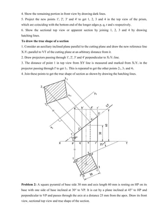 4. Show the remaining portion in front view by drawing dark lines.
5. Project the new points 1', 2', 3' and 4' to get 1, 2, 3 and 4 in the top view of the prism,
which are coinciding with the bottom end of the longer edges p, q, r and s respectively.
6. Show the sectional top view or apparent section by joining 1, 2, 3 and 4 by drawing
hatching lines.
To draw the true shape of a section
1. Consider an auxiliary inclined plane parallel to the cutting plane and draw the new reference line
X1Y1 parallel to VT of the cutting plane at an arbitrary distance from it.
2. Draw projectors passing through 1', 2', 3' and 4' perpendicular to X1Y1 line.
3. The distance of point 1 in top view from XY line is measured and marked from X1Y1 in the
projector passing through l' to get 11. This is repeated to get the other points 21, 31 and 41.
4. Join these points to get the true shape of section as shown by drawing the hatching lines.
Problem 2: A square pyramid of base side 30 mm and axis length 60 mm is resting on HP on its
base with one side of base inclined at 30° to VP. It is cut by a plane inclined at 45° to HP and
perpendicular to VP and passes through the axis at a distance 25 mm from the apex. Draw its front
view, sectional top view and true shape of the section.
 