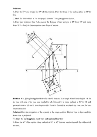 Solution:
1. Draw the TV and project the FV of the pyramid. Draw the trace of the cutting plane at 45º to
XY.
2. Mark the new corners in FV and project them to TV to get apparent section.
3. Draw new reference line X1Y1 anduse the distance of new corners in TV from XY and mark
from X1Y1, then join them to get the true shape of section.
Problem 3: A pentagonal pyramid of base side 40 mm and axis length 80mm is resting on HP on
its base with one of its base side parallel to VP. It is cut by a plane inclined at 30° to HP and
perpendicular to VP and is bisecting the axis. Draw its front view, sectional top view, and the true
shape of section.
Solution: Draw the projection of the pyramid in the given position. The top view is drawn and the
front view is projected.
To draw the cutting plane, front view and sectional top view
1. Draw the VT of the cutting plane inclined at 30° to XY line and passing through the midpoint of
the axis.
 