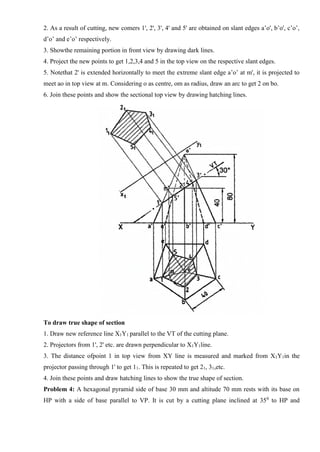 2. As a result of cutting, new comers 1', 2', 3', 4' and 5' are obtained on slant edges a’o', b’o', c’o’,
d’o’ and e’o’ respectively.
3. Showthe remaining portion in front view by drawing dark lines.
4. Project the new points to get 1,2,3,4 and 5 in the top view on the respective slant edges.
5. Notethat 2' is extended horizontally to meet the extreme slant edge a’o’ at m', it is projected to
meet ao in top view at m. Considering o as centre, om as radius, draw an arc to get 2 on bo.
6. Join these points and show the sectional top view by drawing hatching lines.
To draw true shape of section
1. Draw new reference line X1Y1 parallel to the VT of the cutting plane.
2. Projectors from 1', 2' etc. are drawn perpendicular to X1Y1line.
3. The distance ofpoint 1 in top view from XY line is measured and marked from X1Y1in the
projector passing through 1' to get 11. This is repeated to get 21, 31,etc.
4. Join these points and draw hatching lines to show the true shape of section.
Problem 4: A hexagonal pyramid side of base 30 mm and altitude 70 mm rests with its base on
HP with a side of base parallel to VP. It is cut by a cutting plane inclined at 350
to HP and
 
