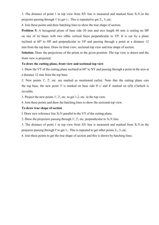 3. The distance of point 1 in top view from XY line is measured and marked from X1Y1in the
projector passing through 1' to get 11. This is repeated to get 21, 31,etc.
4. Join these points and draw hatching lines to show the true shape of section.
Problem 5: A hexagonal prism of base side 30 mm and axis length 60 mm is resting on HP
on one of its bases with two ofthe vertical faces perpendicular to VP. It is cut by a plane
inclined at 60o
to HP and perpendicular to VP and passing through a point at a distance 12
mm from the top base. Draw its front view, sectional top view and true shape of section.
Solution: Draw the projections of the prism in the given position. The top view is drawn and the
front view is projected.
To draw the cutting plane, front view and sectional top view
1. Draw the VT of the cutting plane inclined at 60° to XY and passing through a point in the axis at
a distance 12 mm from the top base.
2. New points 1', 2', etc. are marked as mentioned earlier. Note that the cutting plane cuts
the top base, the new point 3' is marked on base side b' c' and 4' marked on (d')( e')which is
invisible.
3. Project the new points 1', 2', etc. to get 1,2, etc. in the top view.
4. Join these points and draw the hatching lines to show the sectional top view.
To draw true shape of section
I. Draw new reference line X1Y1parallel to the VT of the cutting plane.
2. Draw the projectors passing through 1', 2', etc. perpendicular to X1Y1line.
3. The distance of point 1 in top view from XY line is measured and marked from X1Y1in the
projector passing through l' to get 11. This is repeated to get other points 21, 31 etc.
4. Join these points to get the true shape of section and this is shown by hatching lines.
 