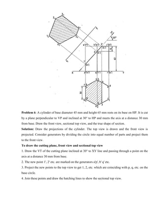 Problem 6: A cylinder of base diameter 45 mm and height 65 mm rests on its base on HP. It is cut
by a plane perpendicular to VP and inclined at 30° to HP and meets the axis at a distance 30 mm
from base. Draw the front view, sectional top view, and the true shape of section.
Solution: Draw the projections of the cylinder. The top view is drawn and the front view is
projected. Consider generators by dividing the circle into equal number of parts and project them
to the front view.
To draw the cutting plane, front view and sectional top view
1. Draw the VT of the cutting plane inclined at 30° to XY line and passing through a point on the
axis at a distance 30 mm from base.
2. The new point 1', 2' etc. are marked on the generators a'p', b' q' etc.
3. Project the new points to the top view to get 1, 2, etc. which are coinciding with p, q, etc. on the
base circle.
4. Join these points and draw the hatching lines to show the sectional top view.
 