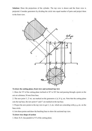 Solution: Draw the projections of the cylinder. The top view is drawn and the front view is
projected. Consider generators by dividing the circle into equal number of parts and project them
to the front view.
To draw the cutting plane, front view and sectional top view
1. Draw the VT of the cutting plane inclined at 30° to XY line and passing through a point on the
axis at a distance 30 mm from base.
2. The new point 1', 2' etc. are marked on the generators a' p', b' q', etc. Note that the cutting plane
cuts the top base, the new point 4’ and 5’ are marked on the top base.
3. Project the new points to the top view to get 1, 2, etc. which are coinciding with p, q, etc. on the
base circle.
4. Join these points and draw the hatching lines to show the sectional top view.
To draw true shape of section
1. Draw X1Y1 line parallel to VT of the cutting plane.
 