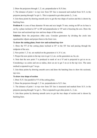 2. Draw the projectors through 1', 2', etc. perpendicular to X1Y1line.
3. The distance of point 1 in top view from XY line is measured and marked from X1Y1 in the
projector passing through l' to get 11. This is repeated to get other points 21, 31 etc.
4. Join these points by drawing smooth curve to get the true shape of section and this is shown by
hatching lines.
Problem 8: A cone of base diameter 50 mm and axis length 75 mm, resting on HP on its base is
cut by a plane inclined at 45° to HP and perpendicular to VP and is bisecting the axis. Draw the
front view and sectional top view and true shape of this section.
Solution: Draw the projections ofthe cone. Consider generators by dividing the circle into
equalnumber ofparts and project them to the front view.
To draw the cutting plane, front view and sectional top view
1. Draw the VT of the cutting plane inclined at 45° to the XY line and passing through the
midpoint of the axis.
2. New points 1', 2' etc. are marked on the generators a' o', h' o', etc.
3. Project the new points to the top view to get 1,2, etc. on the generators ao, bo, etc.
4. Note that the new point 3' is produced to mark m' on a' 0' and is projected to get m on ao.
Considering o as centre and om as radius, draw an arc to get 3 on co in the top view. The same
method is repeated to get 7 on go.
5. Join these points by drawing smooth curve and draw the hatching lines to show the sectional,
top view.
To draw true shape of section
1. Draw X1Y1 line parallel to VT of the cutting plane.
2. Draw the projectors through 1', 2' etc. perpendicular to X1Y1 line.
3. The distance of point 1 in top view from XY line is measured and marked from X1Y1 in the
projector passing through l' to get 11. This is repeated to get other points 21, 31 etc.
4. Join these points by drawing smooth curve to get the true shape of section and is shown by
hatching lines.
 