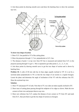 4. Join these points by drawing smooth curve and draw the hatching lines to show the sectional,
top view.
To draw true shape of section
1. Draw X1Y1 line parallel to VT of the cutting plane.
2. Draw the projectors through 1', 2' etc. perpendicular to X1Y1 line.
3. The distance of point 1 in top view from XY line is measured and marked from X1Y1 in the
projector passing through l' to get 11. This is repeated to get other points 21, 211, 31, 311 etc.
4. Join these points by drawing smooth curve to get the true shape of section and is shown by
hatching lines.
Problem 10: A cube of 60 mm side has its base edges equally inclined to VP. It is cut by a
sectional plane perpendicular to VP, so that the true shape of cut section is a regular hexagon.
Locate the plane and determine the angle of inclination of the VT with the reference line XY.
Draw the sectional top view.
Solution:
1. Draw TV and project FV of cube. Note that in TV, two sides are taken equally inclined to XY.
2. Draw trace of cutting plane passing through the midpoint of six edges as shown. Mark the new
corners in front view and project them to top view.
3. Draw new reference line X1Y1 anduse the distance of new corners in TV from XY and mark
from X1Y1, then join them to get the true shape of section as a hexagon.
 