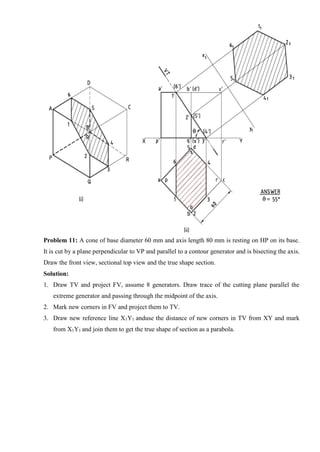 Problem 11: A cone of base diameter 60 mm and axis length 80 mm is resting on HP on its base.
It is cut by a plane perpendicular to VP and parallel to a contour generator and is bisecting the axis.
Draw the front view, sectional top view and the true shape section.
Solution:
1. Draw TV and project FV, assume 8 generators. Draw trace of the cutting plane parallel the
extreme generator and passing through the midpoint of the axis.
2. Mark new corners in FV and project them to TV.
3. Draw new reference line X1Y1 anduse the distance of new corners in TV from XY and mark
from X1Y1 and join them to get the true shape of section as a parabola.
 