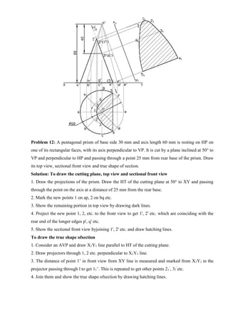 Problem 12: A pentagonal prism of base side 30 mm and axis length 60 mm is resting on HP on
one of its rectangular faces, with its axis perpendicular to VP. It is cut by a plane inclined at 50° to
VP and perpendicular to HP and passing through a point 25 mm from rear base of the prism. Draw
its top view, sectional front view and true shape of section.
Solution: To draw the cutting plane, top view and sectional front view
1. Draw the projections of the prism. Draw the HT of the cutting plane at 50° to XY and passing
through the point on the axis at a distance of 25 mm from the rear base.
2. Mark the new points 1 on ap, 2 on bq etc.
3. Show the remaining portion in top view by drawing dark lines.
4. Project the new point 1, 2, etc. to the front view to get 1', 2' etc. which are coinciding with the
rear end of the longer edges p', q' etc.
5. Show the sectional front view byjoining 1', 2' etc. and draw hatching lines.
To draw the true shape ofsection
1. Consider an AVP and draw X1Y1 line parallel to HT of the cutting plane.
2. Draw projectors through 1, 2 etc. perpendicular to X1Y1 line.
3. The distance of point 1’ in front view from XY line is measured and marked from X1Y1 in the
projector passing through l to get 11’. This is repeated to get other points 21
’
, 31
’
etc.
4. Join them and show the true shape ofsection by drawing hatching lines.
 