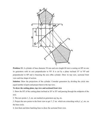 Problem 13: A cylinder of base diameter 50 mm and axis length 60 mm is resting on HP on one
its generators with its axis perpendicular to VP. It is cut by a plane inclined 35° to VP and
perpendicular to HP and is bisecting the axis ofthe cylinder. Draw its top view, sectional front
view and true shape of section.
Solution: Draw the projections of the cylinder. Consider generators by dividing the circle into
equal number of parts and project them to the top view.
To draw the cutting plane, top view and sectional front view
1. Draw the HT of the cutting plane inclined at 30o
to XY and passing through the midpoint of the
axis.
2. The new points 1, 2, etc. are marked on generators ap, hq, etc.
3. Project the new points to the front view to get 1', 2' etc. which are coinciding with p’, q’, etc. on
the base circle.
4. Join them and draw hatching lines to show the sectional front view.
 