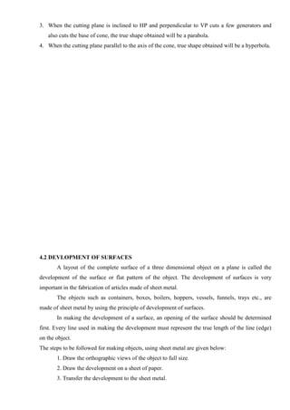 3. When the cutting plane is inclined to HP and perpendicular to VP cuts a few generators and
also cuts the base of cone, the true shape obtained will be a parabola.
4. When the cutting plane parallel to the axis of the cone, true shape obtained will be a hyperbola.
4.2 DEVLOPMENT OF SURFACES
A layout of the complete surface of a three dimensional object on a plane is called the
development of the surface or flat pattern of the object. The development of surfaces is very
important in the fabrication of articles made of sheet metal.
The objects such as containers, boxes, boilers, hoppers, vessels, funnels, trays etc., are
made of sheet metal by using the principle of development of surfaces.
In making the development of a surface, an opening of the surface should be determined
first. Every line used in making the development must represent the true length of the line (edge)
on the object.
The steps to be followed for making objects, using sheet metal are given below:
1. Draw the orthographic views of the object to full size.
2. Draw the development on a sheet of paper.
3. Transfer the development to the sheet metal.
 