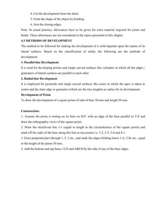 4. Cut the development from the sheet.
5. Form the shape of the object by bending.
6. Join the closing edges.
Note: In actual practice, allowances have to be given for extra material required for joints and
bends. These allowances are not considered in the topics presented in this chapter.
4.3 METHODS OF DEVELOPMENT
The method to be followed for making the development of a solid depends upon the nature of its
lateral surfaces. Based on the classification of solids, the following are the methods of
development.
1. Parallel-line Development
It is used for developing prisms and single curved surfaces like cylinders in which all the edges /
generators of lateral surfaces are parallel to each other.
2. Radial-line Development
It is employed for pyramids and single curved surfaces like cones in which the apex is taken as
centre and the slant edge or generator (which are the true lengths) as radius for its development.
Development of Prism
To draw the development of a square prism of side of base 30 mm and height 50 mm.
Construction:
1. Assume the prism is resting on its base on H.P. with an edge of the base parallel to V.P and
draw the orthographic views of the square prism.
2. Draw the stretch-out line 1-1 (equal in length to the circumference of the square prism) and
mark off the sides of the base along this line in succession i.e. 1-2, 2-3, 3-4 and 4-1.
3. Erect perpendiculars through 1, 2, 3 etc., and mark the edges (folding lines) 1-A, 2-B, etc., equal
to the height of the prism 50 mm.
4. Add the bottom and top bases 1234 and ABCD by the side of any of the base edges.
 