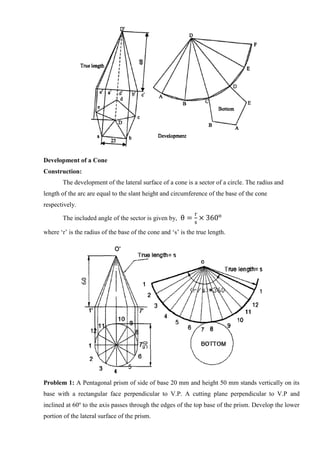 Development of a Cone
Construction:
The development of the lateral surface of a cone is a sector of a circle. The radius and
length of the arc are equal to the slant height and circumference of the base of the cone
respectively.
The included angle of the sector is given by, θ =
r
s
× 360o
where ‘r’ is the radius of the base of the cone and ‘s’ is the true length.
Problem 1: A Pentagonal prism of side of base 20 mm and height 50 mm stands vertically on its
base with a rectangular face perpendicular to V.P. A cutting plane perpendicular to V.P and
inclined at 60o
to the axis passes through the edges of the top base of the prism. Develop the lower
portion of the lateral surface of the prism.
 