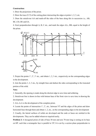 Construction:
1. Draw the projections of the prism.
2. Draw the trace (V.T) of the cutting plane intersecting the edges at points 1, 2, 3, etc.
3. Draw the stretch-out AA and mark-off the sides of the base along this in succession i.e., AB,
BC, CD, DE and EA.
4. Erect perpendiculars through A, B, C etc., and mark the edges AA1, BB1 equal to the height of
the prism.
5. Project the points 1’, 2’, 3’ etc., and obtain 1, 2, 3 etc., respectively on the corresponding edges
in the development.
6. Join the points 1, 2, 3 etc., by straight lines and darken the sides corresponding to the truncated
portion of the solid.
Note:
1. Generally, the opening is made along the shortest edge to save time and soldering.
2. Stretch-out line is drawn in-line with bottom base of the front view to save time in drawing the
development.
3. AA1-A1A is the development of the complete prism.
4. Locate the points of intersection 1’, 2’, etc., between VT and the edges of the prism and draw
horizontal lines through them and obtain 1, 2, etc., on the corresponding edges in the development
5. Usually, the lateral surfaces of solids are developed and the ends or bases are omitted in the
developments. They can be added whenever required easily.
Problem 2: A hexagonal prism of side of base 30 mm and axis 70 mm long is resting on its base
on HP. such that a rectangular face is parallel to VP. It is cut by a section plane perpendicular to
 