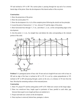 VP and inclined at 30o
to HP. The section plane is passing through the top end of an extreme
lateral edge of the prism. Draw the development of the lateral surface of the cut prism.
Construction:
1. Draw the projections of the prism.
2. Draw the section plane VT.
3. Draw the development AA1-A1A of the complete prism following the stretch out line principle.
4. Locate the point of intersection 1’, 2’ etc., between VT and the edges of the prism.
5. Draw horizontal lines through 1’, 2’ etc., and obtain 1, 2, etc., on the corresponding edges in the
development.
6. Join the points 1, 2, etc., by straight lines and darken the sides corresponding to the retained
portion of the solid.
Problem 3: A pentagonal prism of base side 30 mm and axis length 60 mm rests with its base on
HP and an edge of the base is inclined at 40° to VP. It is cut by a plane perpendicular to VP,
inclined at 40° to HP and passing through a point on the axis, at a distance of 30 mm from the
base. Develop the remaining surfaces of the truncated prism.
Construction
1. Draw TV, project FV and the cutting plane at 40º to XY. Mark new corners on the longer edges.
2. Draw two stretch-out lines, length equal to perimeter of base, parallel to each other, gap
between them equal to axis length and faces are marked on it.
3. Project and mark new corners on the development.
4. Since top base is removed, bottom base, pentagon, is drawn.
 
