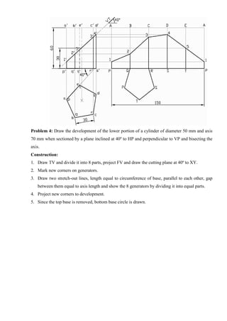 Problem 4: Draw the development of the lower portion of a cylinder of diameter 50 mm and axis
70 mm when sectioned by a plane inclined at 40º to HP and perpendicular to VP and bisecting the
axis.
Construction:
1. Draw TV and divide it into 8 parts, project FV and draw the cutting plane at 40º to XY.
2. Mark new corners on generators.
3. Draw two stretch-out lines, length equal to circumference of base, parallel to each other, gap
between them equal to axis length and show the 8 generators by dividing it into equal parts.
4. Project new corners to development.
5. Since the top base is removed, bottom base circle is drawn.
 