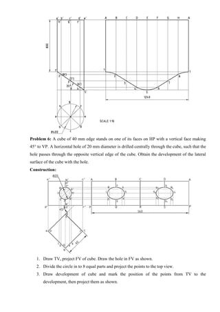 Problem 6: A cube of 40 mm edge stands on one of its faces on HP with a vertical face making
45° to VP. A horizontal hole of 20 mm diameter is drilled centrally through the cube, such that the
hole passes through the opposite vertical edge of the cube. Obtain the development of the lateral
surface of the cube with the hole.
Construction:
1. Draw TV, project FV of cube. Draw the hole in FV as shown.
2. Divide the circle in to 8 equal parts and project the points to the top view.
3. Draw development of cube and mark the position of the points from TV to the
development, then project them as shown.
 
