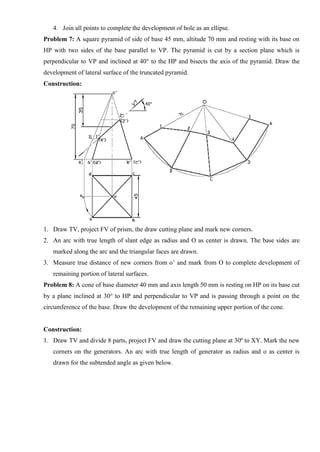 4. Join all points to complete the development of hole as an ellipse.
Problem 7: A square pyramid of side of base 45 mm, altitude 70 mm and resting with its base on
HP with two sides of the base parallel to VP. The pyramid is cut by a section plane which is
perpendicular to VP and inclined at 40° to the HP and bisects the axis of the pyramid. Draw the
development of lateral surface of the truncated pyramid.
Construction:
1. Draw TV, project FV of prism, the draw cutting plane and mark new corners.
2. An arc with true length of slant edge as radius and O as center is drawn. The base sides are
marked along the arc and the triangular faces are drawn.
3. Measure true distance of new corners from o’ and mark from O to complete development of
remaining portion of lateral surfaces.
Problem 8: A cone of base diameter 40 mm and axis length 50 mm is resting on HP on its base cut
by a plane inclined at 30° to HP and perpendicular to VP and is passing through a point on the
circumference of the base. Draw the development of the remaining upper portion of the cone.
Construction:
1. Draw TV and divide 8 parts, project FV and draw the cutting plane at 30º to XY. Mark the new
corners on the generators. An arc with true length of generator as radius and o as center is
drawn for the subtended angle as given below.
 