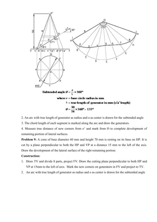 2. An arc with true length of generator as radius and o as center is drawn for the subtended angle
3. The chord length of each segment is marked along the arc and draw the generators.
4. Measure true distance of new corners from o’ and mark from O to complete development of
remaining portion of lateral surfaces.
Problem 9: A cone of base diameter 60 mm and height 70 mm is resting on its base on HP. It is
cut by a plane perpendicular to both the HP and VP at a distance 15 mm to the left of the axis.
Draw the development of the lateral surface of the right remaining portion.
Construction:
1. Draw TV and divide 8 parts, project FV. Draw the cutting plane perpendicular to both HP and
VP at 15mm to the left of axis. Mark the new corners on generators in FV and project to TV.
2. An arc with true length of generator as radius and o as center is drawn for the subtended angle
 