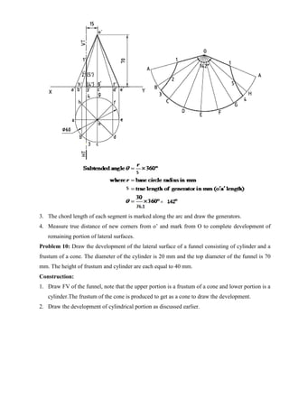 3. The chord length of each segment is marked along the arc and draw the generators.
4. Measure true distance of new corners from o’ and mark from O to complete development of
remaining portion of lateral surfaces.
Problem 10: Draw the development of the lateral surface of a funnel consisting of cylinder and a
frustum of a cone. The diameter of the cylinder is 20 mm and the top diameter of the funnel is 70
mm. The height of frustum and cylinder are each equal to 40 mm.
Construction:
1. Draw FV of the funnel, note that the upper portion is a frustum of a cone and lower portion is a
cylinder.The frustum of the cone is produced to get as a cone to draw the development.
2. Draw the development of cylindrical portion as discussed earlier.
 