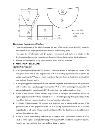 Tips to draw Development of Surfaces
• Draw the projections of the solid, then draw the trace of the cutting plane. Carefully mark the
new corners on the edges/generators which are cut by the cutting plane.
• First draw the development with 2H pencil. Then project and mark new points on the
development and darken the remaining portion with HB pencil to complete the development.
• To draw the development of the lateral surfaces, bases need not be shown.
4.4 ASSIGNMENT PROBLEMS
SECTION OF SOLIDS
1. A hexagonal prism of base side 30 mm and axis length 60 mm is resting on HP on one of its
rectangular faces with its axis perpendicular to VP. It is cut by a plane inclined at 45o
to HP
and perpendicular to VP and is 12 mm away from the axis. Draw its front view, sectional top
view and true shape of section.
2. A hexagonal pyramid of base side 30 mm and axis length 60 mm is resting on HP on its base
with two of its base sides being perpendicular to VP. It is cut by a plane perpendicular to VP
and parallel to and 25 mm above the HP. Draw its front view and sectional top view.
3. A cone of base diameter 50 mm and axis length 60 mm is resting on HP on its base. It is cut by
a plane perpendicular to VP and inclined at 750
to HP and is passing through the apex of the
cone. Draw its front view, sectional top view and true shape of section.
4. A cylinder of base diameter 50 mm and axis length 60 mm is resting on HP on one of its
generators with its axis perpendicular to VP. It is cut by a plane inclined at 50o
to HP and
perpendicular to VP and is 15 mm away from the axis. Draw the front view, sectional top view
and true shape of the section.
5. A cube of side 40 mm is resting on HP on one of its faces with a vertical face inclined at 300
to
VP. It is cut by a plane inclined at 500
and perpendicular to HP, and 15 mm away from the axis.
Draw its top view, sectional front view and true shape of section.
 