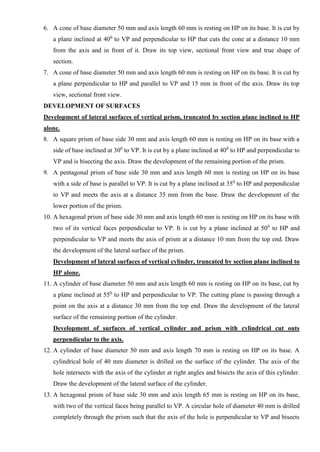 6. A cone of base diameter 50 mm and axis length 60 mm is resting on HP on its base. It is cut by
a plane inclined at 400
to VP and perpendicular to HP that cuts the cone at a distance 10 mm
from the axis and in front of it. Draw its top view, sectional front view and true shape of
section.
7. A cone of base diameter 50 mm and axis length 60 mm is resting on HP on its base. It is cut by
a plane perpendicular to HP and parallel to VP and 15 mm in front of the axis. Draw its top
view, sectional front view.
DEVELOPMENT OF SURFACES
Development of lateral surfaces of vertical prism, truncated by section plane inclined to HP
alone.
8. A square prism of base side 30 mm and axis length 60 mm is resting on HP on its base with a
side of base inclined at 300
to VP. It is cut by a plane inclined at 400
to HP and perpendicular to
VP and is bisecting the axis. Draw the development of the remaining portion of the prism.
9. A pentagonal prism of base side 30 mm and axis length 60 mm is resting on HP on its base
with a side of base is parallel to VP. It is cut by a plane inclined at 350
to HP and perpendicular
to VP and meets the axis at a distance 35 mm from the base. Draw the development of the
lower portion of the prism.
10. A hexagonal prism of base side 30 mm and axis length 60 mm is resting on HP on its base with
two of its vertical faces perpendicular to VP. It is cut by a plane inclined at 500
to HP and
perpendicular to VP and meets the axis of prism at a distance 10 mm from the top end. Draw
the development of the lateral surface of the prism.
Development of lateral surfaces of vertical cylinder, truncated by section plane inclined to
HP alone.
11. A cylinder of base diameter 50 mm and axis length 60 mm is resting on HP on its base, cut by
a plane inclined at 550
to HP and perpendicular to VP. The cutting plane is passing through a
point on the axis at a distance 30 mm from the top end. Draw the development of the lateral
surface of the remaining portion of the cylinder.
Development of surfaces of vertical cylinder and prism with cylindrical cut outs
perpendicular to the axis.
12. A cylinder of base diameter 50 mm and axis length 70 mm is resting on HP on its base. A
cylindrical hole of 40 mm diameter is drilled on the surface of the cylinder. The axis of the
hole intersects with the axis of the cylinder at right angles and bisects the axis of this cylinder.
Draw the development of the lateral surface of the cylinder.
13. A hexagonal prism of base side 30 mm and axis length 65 mm is resting on HP on its base,
with two of the vertical faces being parallel to VP. A circular hole of diameter 40 mm is drilled
completely through the prism such that the axis of the hole is perpendicular to VP and bisects
 