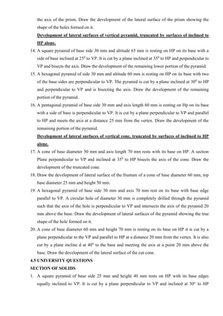 the axis of the prism. Draw the development of the lateral surface of the prism showing the
shape of the holes formed on it.
Development of lateral surfaces of vertical pyramid, truncated by surfaces of inclined to
HP alone.
14. A square pyramid of base side 30 mm and altitude 65 mm is resting on HP on its base with a
side of base inclined at 250
to VP. It is cut by a plane inclined at 350
to HP and perpendicular to
VP and bisects the axis. Draw the development of the remaining lower portion of the pyramid.
15. A hexagonal pyramid of side 30 mm and altitude 60 mm is resting on HP on its base with two
of the base sides are perpendicular to VP. The pyramid is cut by a plane inclined at 300
to HP
and perpendicular to VP and is bisecting the axis. Draw the development of the remaining
portion of the pyramid.
16. A pentagonal pyramid of base side 30 mm and axis length 60 mm is resting on Hp on its base
with a side of base is perpendicular to VP. It is cut by a plane perpendicular to VP and parallel
to HP and meets the axis at a distance 25 mm from the vertex. Draw the development of the
remaining portion of the pyramid.
Development of lateral surfaces of vertical cone, truncated by surfaces of inclined to HP
alone.
17. A cone of base diameter 50 mm and axis length 70 mm rests with its base on HP. A section
Plane perpendicular to VP and inclined at 350
to HP bisects the axis of the cone. Draw the
development of the truncated cone.
18. Draw the development of lateral surface of the frustum of a cone of base diameter 60 mm, top
base diameter 25 mm and height 50 mm.
19. A hexagonal pyramid of base side 30 mm and axis 70 mm rest on its base with base edge
parallel to VP. A circular hole of diameter 30 mm is completely drilled through the pyramid
such that the axis of the hole is perpendicular to VP and intersects the axis of the pyramid 20
mm above the base. Draw the development of lateral surfaces of the pyramid showing the true
shape of the hole formed on it.
20. A cone of base diameter 60 mm and height 70 mm is resting on its base on HP it is cut by a
plane perpendicular to the VP and parallel to HP at a distance 20 mm from the vertex. It is also
cut by a plane incline d at 400
to the base and meeting the axis at a point 20 mm above the
base. Draw the development of the lateral surface of the cut cone.
4.5 UNIVERSITY QUESTIONS
SECTION OF SOLIDS
1. A square pyramid of base side 25 mm and height 40 mm rests on HP with its base edges
equally inclined to VP. It is cut by a plane perpendicular to VP and inclined at 30° to HP
 
