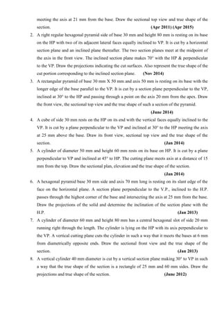 meeting the axis at 21 mm from the base. Draw the sectional top view and true shape of the
section. (Apr 2011) (Apr 2015)
2. A right regular hexagonal pyramid side of base 30 mm and height 80 mm is resting on its base
on the HP with two of its adjacent lateral faces equally inclined to VP. It is cut by a horizontal
section plane and an inclined plane thereafter. The two section planes meet at the midpoint of
the axis in the front view. The inclined section plane makes 70° with the HP & perpendicular
to the VP. Draw the projections indicating the cut surfaces. Also represent the true shape of the
cut portion corresponding to the inclined section plane. (Nov 2014)
3. A rectangular pyramid of base 30 mm X 50 mm and axis 50 mm is resting on its base with the
longer edge of the base parallel to the VP. It is cut by a section plane perpendicular to the VP,
inclined at 30° to the HP and passing through a point on the axis 20 mm from the apex. Draw
the front view, the sectional top view and the true shape of such a section of the pyramid.
(June 2014)
4. A cube of side 30 mm rests on the HP on its end with the vertical faces equally inclined to the
VP. It is cut by a plane perpendicular to the VP and inclined at 30° to the HP meeting the axis
at 25 mm above the base. Draw its front view, sectional top view and the true shape of the
section. (Jan 2014)
5. A cylinder of diameter 50 mm and height 60 mm rests on its base on HP. It is cut by a plane
perpendicular to VP and inclined at 45° to HP. The cutting plane meets axis at a distance of 15
mm from the top. Draw the sectional plan, elevation and the true shape of the section.
(Jan 2014)
6. A hexagonal pyramid base 30 mm side and axis 70 mm long is resting on its slant edge of the
face on the horizontal plane. A section plane perpendicular to the V.P., inclined to the H.P.
passes through the highest corner of the base and intersecting the axis at 25 mm from the base.
Draw the projections of the solid and determine the inclination of the section plane with the
H.P. (Jan 2013)
7. A cylinder of diameter 60 mm and height 80 mm has a central hexagonal slot of side 20 mm
running right through the length. The cylinder is lying on the HP with its axis perpendicular to
the VP. A vertical cutting plane cuts the cylinder in such a way that it meets the bases at 6 mm
from diametrically opposite ends. Draw the sectional front view and the true shape of the
section. (Jan 2013)
8. A vertical cylinder 40 mm diameter is cut by a vertical section plane making 30° to VP in such
a way that the true shape of the section is a rectangle of 25 mm and 60 mm sides. Draw the
projections and true shape of the section. (June 2012)
 